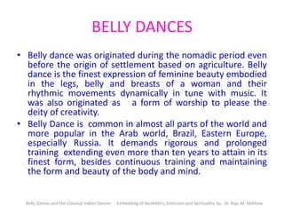 BELLY DANCES
• Belly dance was originated during the nomadic period even
before the origin of settlement based on agriculture. Belly
dance is the finest expression of feminine beauty embodied
in the legs, belly and breasts of a woman and their
rhythmic movements dynamically in tune with music. It
was also originated as a form of worship to please the
deity of creativity.
• Belly Dance is common in almost all parts of the world and
more popular in the Arab world, Brazil, Eastern Europe,
especially Russia. It demands rigorous and prolonged
training extending even more than ten years to attain in its
finest form, besides continuous training and maintaining
the form and beauty of the body and mind.
Belly Dances and the Classical Indian Dances - Embedding of Aesthetics, Eroticism and Spirituality by Dr. Raju M. Mathew
 