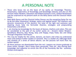 A PERSONAL NOTE
• Those who know me on the basis of my works on Knowledge Theories,
Knowmatics, Cybernetics of Knowledge and Knowledge Industry and also on the
Ancient Indian Wisdom, Education and Global Economic Crisis, Violent Revolutions
may be surprised on my present work on the Belly Dance and the Classical Indian
Dance.
• Both Belly Dance and the Classical Indian Dances are the energizing factor for me
to do the other theoretical, strategic, policy and applied works. The rhythmic and
dynamic movements of the dancers, the color of the light and costumes and
inspiring music help me formulate theories, strategies and propounding
Knowmatics and others.
• I am sharing my knowledge for the lovers of dances, rhythms and colors. This can
be considered as the part of my earlier works on : Ancient Indian Wisdom-
Sanadhana Dharma; Stay Young, Sexy and Happy; Enjoy Food, Sex and Sleep
Through Integration Techniques.
• This may be helpful for the artists, dancers, art lovers and critics to understand
more and conduct further studies or research. This is a matter of a 300 page book
and creation of a series of dance albums. Let the pictures tell more than my
written words!
• All these pictures are downloaded from the net. I express my sincere gratitude to
those artists, though I don’t know them personally. They are also sharing their
knowledge and expertise to enrich the life of the Humanity like the scientists,
thinkers and experts.
Belly Dances and the Classical Indian Dances - Embedding of Aesthetics, Eroticism and Spirituality by Dr. Raju M. Mathew
 