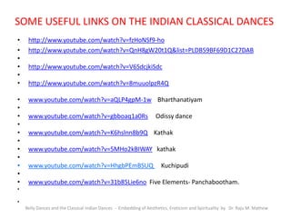 SOME USEFUL LINKS ON THE INDIAN CLASSICAL DANCES
• http://www.youtube.com/watch?v=fzHoNSf9-ho•
• http://www.youtube.com/watch?v=QnH8gW20t1Q&list=PLDB59BF69D1C27DAB
•
• http://www.youtube.com/watch?v=V6SdcjkiSdc
•
• http://www.youtube.com/watch?v=8muuolpzR4Q
• www.youtube.com/watch?v=aQLP4gpM-1w Bharthanatiyam
•
• www.youtube.com/watch?v=gbboaq1a0Rs Odissy dance
•
• www.youtube.com/watch?v=K6hslnn8b9Q Kathak
•
• www.youtube.com/watch?v=5MHo2kBIWAY kathak
•
• www.youtube.com/watch?v=HhgbPEmBSUQ Kuchipudi
•
• www.youtube.com/watch?v=31b85Lie6no Five Elements- Panchabootham.
•
•
Belly Dances and the Classical Indian Dances - Embedding of Aesthetics, Eroticism and Spirituality by Dr. Raju M. Mathew
 