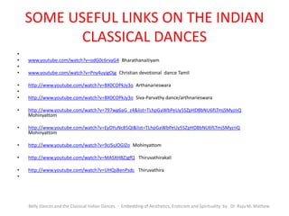 SOME USEFUL LINKS ON THE INDIAN
CLASSICAL DANCES
•
• www.youtube.com/watch?v=odG0c6rvaG4 Bharathanaitiyam
•
• www.youtube.com/watch?v=Pny4uyigOjg Christian devotional dance Tamil
• http://www.youtube.com/watch?v=BX0COPkJy3o Arthanarieswara
•
• http://www.youtube.com/watch?v=BX0COPkJy3o Siva-Parvathy dance/arthnarieswara
• http://www.youtube.com/watch?v=797wg6aG_z4&list=TLhpGaWbPeUy5SZpHD8bNU6fLTmjSMyznQ
Mohinyattom
• http://www.youtube.com/watch?v=EyDYuNc85QI&list=TLhpGaWbPeUy5SZpHD8bNU6fLTmjSMyznQ
Mohinyattom
• http://www.youtube.com/watch?v=9cISsJOGIZo Mohinyattom
• http://www.youtube.com/watch?v=MASXHBZJgfQ Thiruvathirakali
• http://www.youtube.com/watch?v=UHQsBenPsdc Thiruvathira
•
Belly Dances and the Classical Indian Dances - Embedding of Aesthetics, Eroticism and Spirituality by Dr. Raju M. Mathew
 