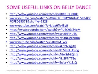 SOME USEFUL LINKS ON BELLY DANCE
• http://www.youtube.com/watch?v=kfRRuBG8IDQ
• www.youtube.com/watch?v=XBYaDP_T84Y&list=PL5FBAC2
7DFED69371&shuffle=2328
• www.youtube.com/watch?v=LJqxHTq48y0
• https://www.youtube.com/watch?v=PUEtX6aZ4oM
• http://www.youtube.com/watch?v=KyjoHFihUTU
• http://www.youtube.com/watch?v=7yQNGgghRBU
• www.youtube.com/watch?v=TaDJvGf_xZk
• http://www.youtube.com/watch?v=akhI9ZXgj1k
• http://www.youtube.com/watch?v=8TMBEkLEpEg
• http://www.youtube.com/watch?v=A6wSd-ZQhrg
• http://www.youtube.com/watch?v=Ykl5F7jTT9o
• http://www.youtube.com/watch?v=Ewia-xY1SzQ
Belly Dances and the Classical Indian Dances - Embedding of Aesthetics, Eroticism and Spirituality by Dr. Raju M. Mathew
 
