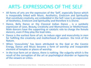 ARTS- EXPRESSIONS OF THE SELF
• All forms of arts are the expression of the ‘Self’, especially Dance which
is inseparably linked with Music. Aesthetics, Eroticism and Spirituality
that constitute creativity, are embedded in the Self. Love is an expression
of Aesthetics, Eroticism and Spirituality and therefore it is Divine.
• Dance, Belly Dance or the Classical Indian Dance , is a symbolic
expression of Love, Beauty, Creativity and Womanliness or Motherhood.
Male dancers have the supporting or catalytic role to charge the female
dancers, even if they play the lead roles.
• Dance is the earliest form of art, to induce vigor and masculinity in men
for fulfilling the creativity and motherhood of women- the trick of the
Nature.
• When ‘masculinity’ has been attributed to the God or the Cosmic
Energy, Dance and Music become a form of worship and inseparable
element of temples or places of worship.
• In the true form art or dance, there is nothing like vulgarity which is the
result of the corruption of the art or psychological disorder or hypocrisy
of the viewers or critics.
Belly Dances and the Classical Indian Dances - Embedding of Aesthetics, Eroticism and Spirituality by Dr. Raju M. Mathew
 