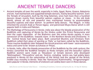 ANCIENT TEMPLE DANCERS
• Ancient temples all over the world, especially in India, Egypt, Rome, Greece, Babylonia
and etc. had maintained and supported temple dancers, mainly beautiful women. Even
the Temple of Jerusalem, built by the King Solomon, once had more than a hundred
dancers drawn mainly from beautiful women captives or slaves. In the old Arab
World, almost all rich and powerful men maintained harems to accommodate
beautiful captives and slave women to perform belly dances. The Moguls in India
inherited the ancient Arab or Person legacy and patronized Mujra Dance which is still
popular both in India and Pakistan.
• The Mythology of Parasurama in Kerala ,India was about the bloody prosecution of the
Buddhists and capturing of Kerala by the Hindus under the Prince Parasurama and
then the super imposition of the Brahmins over the entire Kerala society. A mass
conversion of the Buddhists towards Islam in the Northern Kerala and Christianity in
the Central Kerala had taken place. Both converted Muslims and Christians from
Buddhism called their place of worship as ‘Pally’ as had been called by the Buddhists.
Those inactive Buddhists later followed the Hinud practices with lower socio-economic
status and came to be known as Ezhavas or Thiyas.
• In Kerala, India, after the bloody prosecution of the Buddhists by the sixth century, the
Hindus converted the Buddhist temples as Hindu temples and the beautiful captive
Buddhist women were made as ‘Devadasis’ or temple dancers who developed
‘Mohinyattam’, ‘Thiruvathira’ and etc. Tantrics ,including tantric sex, had widely been
practiced in Kerala till the colonization of the British and the spread of the British
middle class morality in Kerala. Texts like ‘Kamasutra’,’Kuttinimatha’, ‘Sringaramangeri’
were popular in Kerala. Elements of eroticism can widely been seen in these dances.
Belly Dances and the Classical Indian Dances - Embedding of Aesthetics, Eroticism and Spirituality by Dr. Raju M. Mathew
 