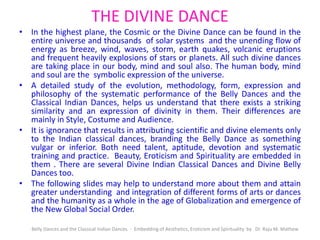THE DIVINE DANCE
• In the highest plane, the Cosmic or the Divine Dance can be found in the
entire universe and thousands of solar systems and the unending flow of
energy as breeze, wind, waves, storm, earth quakes, volcanic eruptions
and frequent heavily explosions of stars or planets. All such divine dances
are taking place in our body, mind and soul also. The human body, mind
and soul are the symbolic expression of the universe.
• A detailed study of the evolution, methodology, form, expression and
philosophy of the systematic performance of the Belly Dances and the
Classical Indian Dances, helps us understand that there exists a striking
similarity and an expression of divinity in them. Their differences are
mainly in Style, Costume and Audience.
• It is ignorance that results in attributing scientific and divine elements only
to the Indian classical dances, branding the Belly Dance as something
vulgar or inferior. Both need talent, aptitude, devotion and systematic
training and practice. Beauty, Eroticism and Spirituality are embedded in
them . There are several Divine Indian Classical Dances and Divine Belly
Dances too.
• The following slides may help to understand more about them and attain
greater understanding and integration of different forms of arts or dances
and the humanity as a whole in the age of Globalization and emergence of
the New Global Social Order.
Belly Dances and the Classical Indian Dances - Embedding of Aesthetics, Eroticism and Spirituality by Dr. Raju M. Mathew
 