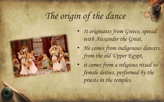 The origin of the dance
• It originates from Greece, spread
with Alexander the Great,
• He comes from indigenous dancers
from the old Upper Egypt,
• it comes from a religious ritual to
female deities, performed by the
priests in the temples.

 