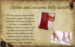 Clothes and costumes belly dancer
• The most popular places to belly
dance have a night club, this is a
form before the original folk form
of dance, is remembered in
everyday contexts. Costumes that
are now associated with belly
dance is called Bedlam (Arabic uniform) and was adopted by
dancers in Egypt, and from there
it spread to other countries..

 