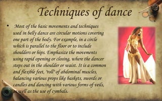 Techniques of dance
• Most of the basic movements and techniques
used in belly dance are circular motions covering
one part of the body. For example, in a circle
which is parallel to the floor or to include
shoulders or hips. Emphasize the movements
using rapid opening or closing, where the dancer
steps out in the shoulder or waist. It is a common
and flexible feet, "roll" of abdominal muscles,
balancing various props like baskets, swords or
candles and dancing with various forms of veils,
as well as the use of cymbals.

 