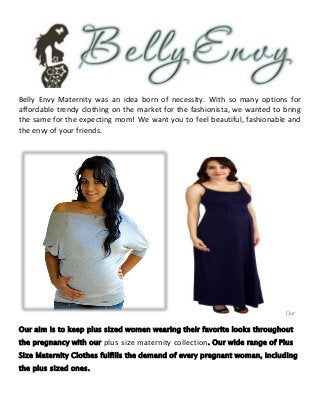 Belly Envy Maternity was an idea born of necessity. With so many options for
affordable trendy clothing on the market for the fashionista, we wanted to bring
the same for the expecting mom! We want you to feel beautiful, fashionable and
the envy of your friends.
Our
Our aim is to keep plus sized women wearing their favorite looks throughout
the pregnancy with our plus size maternity collection. Our wide range of Plus
Size Maternity Clothes fulfills the demand of every pregnant woman, including
the plus sized ones.
 