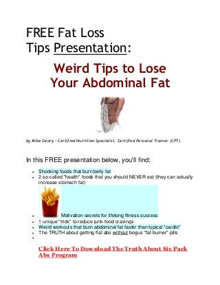 FREE Fat Loss
Tips Presentation:
Weird Tips to Lose
Your Abdominal Fat
by Mike Geary - Certified Nutrition Specialist, Certified Personal Trainer (CPT)
In this FREE presentation below, you'll find:
 Shocking foods that burn belly fat
 2 so-called "health" foods that you should NEVER eat (they can actually
increase stomach fat)
 Motivation secrets for lifelong fitness success
 1 unique "trick" to reduce junk-food cravings
 Weird workouts that burn abdominal fat faster than typical "cardio"
 The TRUTH about getting flat abs without bogus "fat burner" pills

Click Here To Download The Truth About Six Pack
Abs Program
 