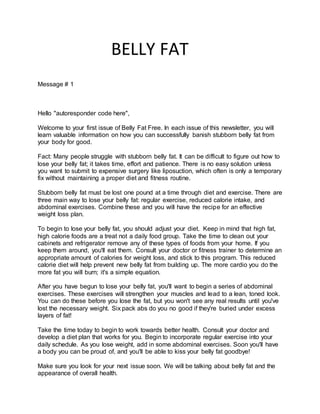 BELLY FAT
Message # 1
Hello "autoresponder code here",
Welcome to your first issue of Belly Fat Free. In each issue of this newsletter, you will
learn valuable information on how you can successfully banish stubborn belly fat from
your body for good.
Fact: Many people struggle with stubborn belly fat. It can be difficult to figure out how to
lose your belly fat; it takes time, effort and patience. There is no easy solution unless
you want to submit to expensive surgery like liposuction, which often is only a temporary
fix without maintaining a proper diet and fitness routine.
Stubborn belly fat must be lost one pound at a time through diet and exercise. There are
three main way to lose your belly fat: regular exercise, reduced calorie intake, and
abdominal exercises. Combine these and you will have the recipe for an effective
weight loss plan.
To begin to lose your belly fat, you should adjust your diet. Keep in mind that high fat,
high calorie foods are a treat not a daily food group. Take the time to clean out your
cabinets and refrigerator remove any of these types of foods from your home. If you
keep them around, you'll eat them. Consult your doctor or fitness trainer to determine an
appropriate amount of calories for weight loss, and stick to this program. This reduced
calorie diet will help prevent new belly fat from building up. The more cardio you do the
more fat you will burn; it's a simple equation.
After you have begun to lose your belly fat, you'll want to begin a series of abdominal
exercises. These exercises will strengthen your muscles and lead to a lean, toned look.
You can do these before you lose the fat, but you won't see any real results until you've
lost the necessary weight. Six pack abs do you no good if they're buried under excess
layers of fat!
Take the time today to begin to work towards better health. Consult your doctor and
develop a diet plan that works for you. Begin to incorporate regular exercise into your
daily schedule. As you lose weight, add in some abdominal exercises. Soon you'll have
a body you can be proud of, and you'll be able to kiss your belly fat goodbye!
Make sure you look for your next issue soon. We will be talking about belly fat and the
appearance of overall health.
 