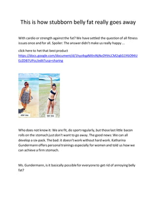 This is how stubborn belly fat really goes away
With cardio or strength againstthe fat? We havesettled the question of all fitness
issues once and for all. Spoiler: The answer didn't make us really happy ...
click here to het that bestproduct
https://docs.google.com/document/d/1hyc4qpNXlniNjNvDYthLCM2q6G1Y6O94U
EzZDB7UPcc/edit?usp=sharing
Who does not know it: We are fit, do sportregularly, but thoselast little bacon
rolls on the stomach justdon't want to go away. The good news: We can all
develop a six-pack. The bad: it doesn'twork without hard work. Katharina
Gundermann offers personaltrainings especially for women and told us how we
can achieve a firm stomach.
Ms. Gundermann, is it basically possiblefor everyoneto get rid of annoying belly
fat?
 
