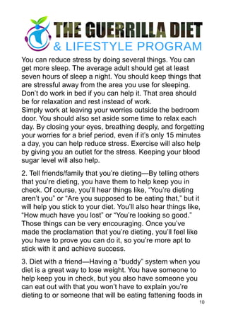 You can reduce stress by doing several things. You can
get more sleep. The average adult should get at least
seven hours of sleep a night. You should keep things that
are stressful away from the area you use for sleeping.
Don’t do work in bed if you can help it. That area should
be for relaxation and rest instead of work. 
Simply work at leaving your worries outside the bedroom
door. You should also set aside some time to relax each
day. By closing your eyes, breathing deeply, and forgetting
your worries for a brief period, even if it’s only 15 minutes
a day, you can help reduce stress. Exercise will also help
by giving you an outlet for the stress. Keeping your blood
sugar level will also help.
2. Tell friends/family that you’re dieting—By telling others
that you’re dieting, you have them to help keep you in
check. Of course, you’ll hear things like, “You’re dieting
aren’t you” or “Are you supposed to be eating that,” but it
will help you stick to your diet. You’ll also hear things like,
“How much have you lost” or “You’re looking so good.”
Those things can be very encouraging. Once you’ve
made the proclamation that you’re dieting, you’ll feel like
you have to prove you can do it, so you’re more apt to
stick with it and achieve success.
3. Diet with a friend—Having a “buddy” system when you
diet is a great way to lose weight. You have someone to
help keep you in check, but you also have someone you
can eat out with that you won’t have to explain you’re
dieting to or someone that will be eating fattening foods in
10
 