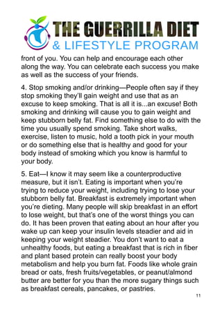 front of you. You can help and encourage each other
along the way. You can celebrate each success you make
as well as the success of your friends.
4. Stop smoking and/or drinking—People often say if they
stop smoking they’ll gain weight and use that as an
excuse to keep smoking. That is all it is...an excuse! Both
smoking and drinking will cause you to gain weight and
keep stubborn belly fat. Find something else to do with the
time you usually spend smoking. Take short walks,
exercise, listen to music, hold a tooth pick in your mouth
or do something else that is healthy and good for your
body instead of smoking which you know is harmful to
your body.
5. Eat—I know it may seem like a counterproductive
measure, but it isn’t. Eating is important when you’re
trying to reduce your weight, including trying to lose your
stubborn belly fat. Breakfast is extremely important when
you’re dieting. Many people will skip breakfast in an effort
to lose weight, but that’s one of the worst things you can
do. It has been proven that eating about an hour after you
wake up can keep your insulin levels steadier and aid in
keeping your weight steadier. You don’t want to eat a
unhealthy foods, but eating a breakfast that is rich in fiber
and plant based protein can really boost your body
metabolism and help you burn fat. Foods like whole grain
bread or oats, fresh fruits/vegetables, or peanut/almond
butter are better for you than the more sugary things such
as breakfast cereals, pancakes, or pastries.
11
 