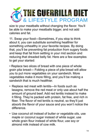 size to your meatballs without changing the flavor. You’ll
be able to make your meatballs bigger, and not add
calories and fat.
11. Swap your food—Sometimes, if you stop to think
about it, you can substitute something healthier for
something unhealthy in your favorite recipes. By doing
that, you’ll be preventing fat production from sugary foods
and keep that fat from settling in your mid section and
reducing that dreaded belly fat. Here are a few examples
to get your started:
• Replace two slices of bread with one piece of whole
grain pita bread— Folding a piece of pita bread will allow
you to put more vegetables on your sandwich. More
vegetables make it more filling, and you’ll be making a
sandwich that is much healthier.
• Replace red meat with lentils—In foods such as
lasagna, remove the red meat or only use about half the
amount of ground beef. Add red lentils instead to make
it filling. They’re packed with protein, fat free, and rich in
fiber. The flavor of red lentils is neutral, so they’ll just
absorb the flavor of your sauce and you won’t notice the
difference.
• Use coconut oil instead of butter or vegetable oils, use
maple or coconut sugar instead of white sugar, use
whole grain flour instead of white flour, use soy or
almond milk instead of cow milk.
14
 
