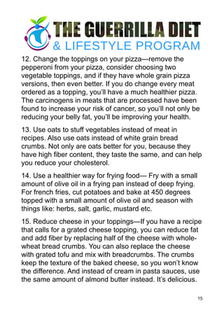 12. Change the toppings on your pizza—remove the
pepperoni from your pizza, consider choosing two
vegetable toppings, and if they have whole grain pizza
versions, then even better. If you do change every meat
ordered as a topping, you’ll have a much healthier pizza.
The carcinogens in meats that are processed have been
found to increase your risk of cancer, so you’ll not only be
reducing your belly fat, you’ll be improving your health.
13. Use oats to stuff vegetables instead of meat in
recipes. Also use oats instead of white grain bread
crumbs. Not only are oats better for you, because they
have high fiber content, they taste the same, and can help
you reduce your cholesterol.
14. Use a healthier way for frying food— Fry with a small
amount of olive oil in a frying pan instead of deep frying.
For french fries, cut potatoes and bake at 450 degrees
topped with a small amount of olive oil and season with
things like: herbs, salt, garlic, mustard etc.
15. Reduce cheese in your toppings—If you have a recipe
that calls for a grated cheese topping, you can reduce fat
and add fiber by replacing half of the cheese with whole-
wheat bread crumbs. You can also replace the cheese
with grated tofu and mix with breadcrumbs. The crumbs
keep the texture of the baked cheese, so you won’t know
the difference. And instead of cream in pasta sauces, use
the same amount of almond butter instead. It’s delicious.
15
 