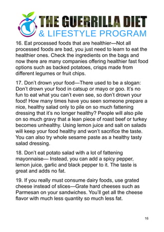 16. Eat processed foods that are healthier—Not all
processed foods are bad, you just need to learn to eat the
healthier ones. Check the ingredients on the bags and
now there are many companies offering healthier fast food
options such as backed potatoes, crisps made from
different legumes or fruit chips.
17. Don’t drown your food—There used to be a slogan:
Don’t drown your food in catsup or mayo or goo. It’s no
fun to eat what you can’t even see, so don’t drown your
food! How many times have you seen someone prepare a
nice, healthy salad only to pile on so much fattening
dressing that it’s no longer healthy? People will also pile
on so much gravy that a lean piece of roast beef or turkey
becomes unhealthy. Using lemon juice and salt on salads
will keep your food healthy and won’t sacrifice the taste.
You can also try whole sesame paste as a healthy tasty
salad dressing.
18. Don’t eat potato salad with a lot of fattening
mayonnaise— Instead, you can add a spicy pepper,
lemon juice, garlic and black pepper to it. The taste is
great and adds no fat.
19. If you really must consume dairy foods, use grated
cheese instead of slices—Grate hard cheeses such as
Parmesan on your sandwiches. You’ll get all the cheese
flavor with much less quantity so much less fat.
16
 