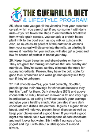 25. Make sure you get all the vitamins from your breakfast
cereal, which you cannot get if you consume it with dairy
milk—If you’ve taken the steps to eat healthier breakfast
from whole-grain cereals, you can add a protein based
plant milk to the bowl such as soy milk or quinoa milk.
Also, as much as 40 percent of the nutritional vitamins
from your cereal will dissolve into the milk, so drinking it
makes it healthier for you and you will also get a great and
low fat source of protein to boost your day.
26. Keep frozen bananas and strawberries on hand—
They are great for making smoothies that are healthy and
nutritious. They’re sweet, so they eliminate the need for
sugary ingredients. Frozen, they have the cold state for
good thick smoothies and won’t go bad quickly like they
can if they’re unfrozen.
27. Eat chocolate—Yes, you read correctly. So often,
people ignore their cravings for chocolate because they
feel it is “bad” for them. Dark chocolate (85% and above
cocoa with no milk), however, is lower in fat and very high
in antioxidants, so eating it will both satisfy your cravings
and give you a healthy snack. You can also shave dark
chocolate into dishes like oatmeal. It gives it a good flavor
boost, and will help you prevent heart disease as well as
keep your cholesterol at a good level. If you want a good
night-time snack, take two tablespoons of dark chocolate
and melt it over hot water. Stir it with 4 ounces of soy
yogurt and top it with about a tablespoon of almond
slivers.
18
 