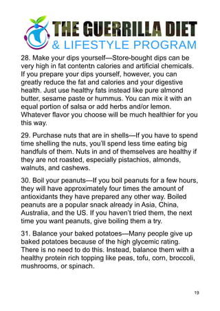 28. Make your dips yourself—Store-bought dips can be
very high in fat content‫ת‬ calories and artificial chemicals.
If you prepare your dips yourself, however, you can
greatly reduce the fat and calories and your digestive
health. Just use healthy fats instead like pure almond
butter, sesame paste or hummus. You can mix it with an
equal portion of salsa or add herbs and/or lemon.
Whatever flavor you choose will be much healthier for you
this way.
29. Purchase nuts that are in shells—If you have to spend
time shelling the nuts, you’ll spend less time eating big
handfuls of them. Nuts in and of themselves are healthy if
they are not roasted, especially pistachios, almonds,
walnuts, and cashews.
30. Boil your peanuts—If you boil peanuts for a few hours,
they will have approximately four times the amount of
antioxidants they have prepared any other way. Boiled
peanuts are a popular snack already in Asia, China,
Australia, and the US. If you haven’t tried them, the next
time you want peanuts, give boiling them a try.
31. Balance your baked potatoes—Many people give up
baked potatoes because of the high glycemic rating.
There is no need to do this. Instead, balance them with a
healthy protein rich topping like peas, tofu, corn, broccoli,
mushrooms, or spinach.
19
 