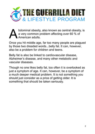 A
bdominal obesity, also known as central obesity, is
a very common problem affecting over 60 % of
American adults.
Once you hit middle age, far too many people are plagued
by those two dreaded words...belly fat. It can, however,
also be a problem for children and teens.
Belly fat is also be linked to cardiovascular disease,
Alzheimer’s disease, and many other metabolic and
vascular diseases.
Though no one likes belly fat, too often it is overlooked as
just a symptom of age. It can, however, be a symptom of
a much deeper medical problem. It is not something you
should just consider as a price of getting older. It is
something that should be taken seriously.
2
 
