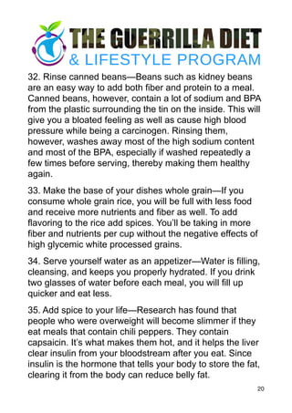 32. Rinse canned beans—Beans such as kidney beans
are an easy way to add both fiber and protein to a meal.
Canned beans, however, contain a lot of sodium and BPA
from the plastic surrounding the tin on the inside. This will
give you a bloated feeling as well as cause high blood
pressure while being a carcinogen. Rinsing them,
however, washes away most of the high sodium content
and most of the BPA, especially if washed repeatedly a
few times before serving, thereby making them healthy
again.
33. Make the base of your dishes whole grain—If you
consume whole grain rice, you will be full with less food
and receive more nutrients and fiber as well. To add
flavoring to the rice add spices. You’ll be taking in more
fiber and nutrients per cup without the negative effects of
high glycemic white processed grains.
34. Serve yourself water as an appetizer—Water is filling,
cleansing, and keeps you properly hydrated. If you drink
two glasses of water before each meal, you will fill up
quicker and eat less.
35. Add spice to your life—Research has found that
people who were overweight will become slimmer if they
eat meals that contain chili peppers. They contain
capsaicin. It’s what makes them hot, and it helps the liver
clear insulin from your bloodstream after you eat. Since
insulin is the hormone that tells your body to store the fat,
clearing it from the body can reduce belly fat.
20
 