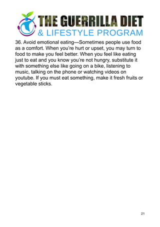 36. Avoid emotional eating—Sometimes people use food
as a comfort. When you’re hurt or upset, you may turn to
food to make you feel better. When you feel like eating
just to eat and you know you’re not hungry, substitute it
with something else like going on a bike, listening to
music, talking on the phone or watching videos on
youtube. If you must eat something, make it fresh fruits or
vegetable sticks.
21
 
