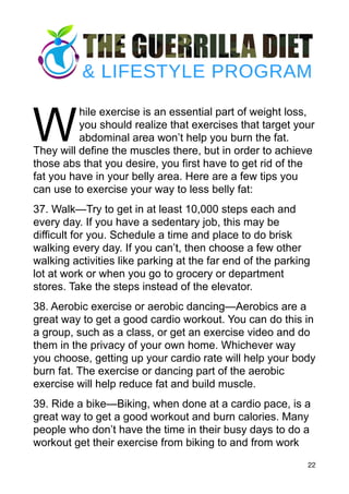 W
hile exercise is an essential part of weight loss,
you should realize that exercises that target your
abdominal area won’t help you burn the fat.
They will define the muscles there, but in order to achieve
those abs that you desire, you first have to get rid of the
fat you have in your belly area. Here are a few tips you
can use to exercise your way to less belly fat:
37. Walk—Try to get in at least 10,000 steps each and
every day. If you have a sedentary job, this may be
difficult for you. Schedule a time and place to do brisk
walking every day. If you can’t, then choose a few other
walking activities like parking at the far end of the parking
lot at work or when you go to grocery or department
stores. Take the steps instead of the elevator.
38. Aerobic exercise or aerobic dancing—Aerobics are a
great way to get a good cardio workout. You can do this in
a group, such as a class, or get an exercise video and do
them in the privacy of your own home. Whichever way
you choose, getting up your cardio rate will help your body
burn fat. The exercise or dancing part of the aerobic
exercise will help reduce fat and build muscle.
39. Ride a bike—Biking, when done at a cardio pace, is a
great way to get a good workout and burn calories. Many
people who don’t have the time in their busy days to do a
workout get their exercise from biking to and from work
22
 