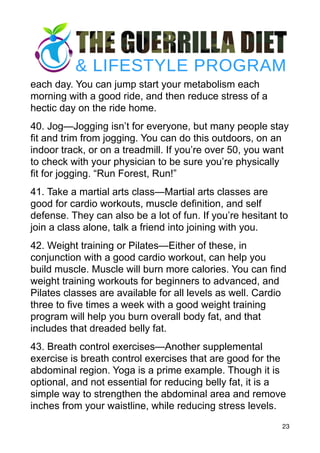 each day. You can jump start your metabolism each
morning with a good ride, and then reduce stress of a
hectic day on the ride home.
40. Jog—Jogging isn’t for everyone, but many people stay
fit and trim from jogging. You can do this outdoors, on an
indoor track, or on a treadmill. If you’re over 50, you want
to check with your physician to be sure you’re physically
fit for jogging. “Run Forest, Run!”
41. Take a martial arts class—Martial arts classes are
good for cardio workouts, muscle definition, and self
defense. They can also be a lot of fun. If you’re hesitant to
join a class alone, talk a friend into joining with you.
42. Weight training or Pilates—Either of these, in
conjunction with a good cardio workout, can help you
build muscle. Muscle will burn more calories. You can find
weight training workouts for beginners to advanced, and
Pilates classes are available for all levels as well. Cardio
three to five times a week with a good weight training
program will help you burn overall body fat, and that
includes that dreaded belly fat.
43. Breath control exercises—Another supplemental
exercise is breath control exercises that are good for the
abdominal region. Yoga is a prime example. Though it is
optional, and not essential for reducing belly fat, it is a
simple way to strengthen the abdominal area and remove
inches from your waistline, while reducing stress levels.
23
 