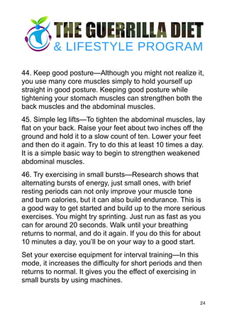44. Keep good posture—Although you might not realize it,
you use many core muscles simply to hold yourself up
straight in good posture. Keeping good posture while
tightening your stomach muscles can strengthen both the
back muscles and the abdominal muscles.
45. Simple leg lifts—To tighten the abdominal muscles, lay
flat on your back. Raise your feet about two inches off the
ground and hold it to a slow count of ten. Lower your feet
and then do it again. Try to do this at least 10 times a day.
It is a simple basic way to begin to strengthen weakened
abdominal muscles.
46. Try exercising in small bursts—Research shows that
alternating bursts of energy, just small ones, with brief
resting periods can not only improve your muscle tone
and burn calories, but it can also build endurance. This is
a good way to get started and build up to the more serious
exercises. You might try sprinting. Just run as fast as you
can for around 20 seconds. Walk until your breathing
returns to normal, and do it again. If you do this for about
10 minutes a day, you’ll be on your way to a good start.
Set your exercise equipment for interval training—In this
mode, it increases the difficulty for short periods and then
returns to normal. It gives you the effect of exercising in
small bursts by using machines.
24
 