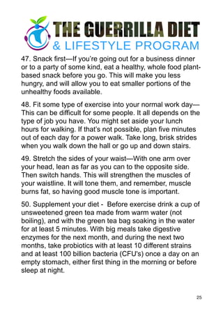 47. Snack first—If you’re going out for a business dinner
or to a party of some kind, eat a healthy, whole food plant-
based snack before you go. This will make you less
hungry, and will allow you to eat smaller portions of the
unhealthy foods available.
48. Fit some type of exercise into your normal work day—
This can be difficult for some people. It all depends on the
type of job you have. You might set aside your lunch
hours for walking. If that’s not possible, plan five minutes
out of each day for a power walk. Take long, brisk strides
when you walk down the hall or go up and down stairs.
49. Stretch the sides of your waist—With one arm over
your head, lean as far as you can to the opposite side.
Then switch hands. This will strengthen the muscles of
your waistline. It will tone them, and remember, muscle
burns fat, so having good muscle tone is important.
50. Supplement your diet - Before exercise drink a cup of
unsweetened green tea made from warm water (not
boiling), and with the green tea bag soaking in the water
for at least 5 minutes. With big meals take digestive
enzymes for the next month, and during the next two
months, take probiotics with at least 10 different strains
and at least 100 billion bacteria (CFU's) once a day on an
empty stomach, either first thing in the morning or before
sleep at night.
25
 