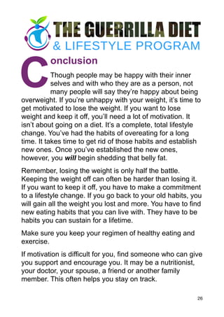 C
onclusion
Though people may be happy with their inner
selves and with who they are as a person, not
many people will say they’re happy about being
overweight. If you’re unhappy with your weight, it’s time to
get motivated to lose the weight. If you want to lose
weight and keep it off, you’ll need a lot of motivation. It
isn’t about going on a diet. It’s a complete, total lifestyle
change. You’ve had the habits of overeating for a long
time. It takes time to get rid of those habits and establish
new ones. Once you’ve established the new ones,
however, you will begin shedding that belly fat.
Remember, losing the weight is only half the battle.
Keeping the weight off can often be harder than losing it.
If you want to keep it off, you have to make a commitment
to a lifestyle change. If you go back to your old habits, you
will gain all the weight you lost and more. You have to find
new eating habits that you can live with. They have to be
habits you can sustain for a lifetime.
Make sure you keep your regimen of healthy eating and
exercise.
If motivation is difficult for you, find someone who can give
you support and encourage you. It may be a nutritionist,
your doctor, your spouse, a friend or another family
member. This often helps you stay on track.
26
 