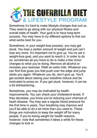 Sometimes it’s hard to make lifestyle changes that suit us.
They need to go along with our physical fitness and
overall state of health. Your goal is to have long-term
success. You may have to try different options to find out
what works best for you.
Sometimes, in your weight-loss process, you may get
stuck. You lose a certain amount of weight and just can’t
lose any more. It’s important not to give up. You’ve set a
weight-loss goal, and you want to reach it. In order to do
so, sometimes all you have to do is make a few minor
changes to what you’re doing. Remove all alcohol or
increase your exercise. Walk an extra mile. Whatever you
can find that gives you that push over the edge and jump
starts you again. Whatever you do, don’t give up. You’ll
get excited about seeing your waistline reduce and be
motivated to press on. If you get stuck, however, it can be
a bit disheartening.
Sometimes, you may be motivated by health
improvements. You can check your cholesterol levels. If
they decrease, you know you’re reducing your chances of
heart disease. You may see a regular blood pressure for
the first time in years. Your breathing may improve and
you’ll be able to do a lot more than you used to. These
things are motivators to keep the weight off for many
people. If you’re losing weight for health reasons,
however, note that sometimes it takes a while for these
changes to kick in.
27
 