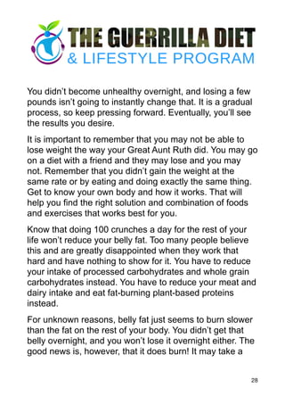 You didn’t become unhealthy overnight, and losing a few
pounds isn’t going to instantly change that. It is a gradual
process, so keep pressing forward. Eventually, you’ll see
the results you desire.
It is important to remember that you may not be able to
lose weight the way your Great Aunt Ruth did. You may go
on a diet with a friend and they may lose and you may
not. Remember that you didn’t gain the weight at the
same rate or by eating and doing exactly the same thing.
Get to know your own body and how it works. That will
help you find the right solution and combination of foods
and exercises that works best for you.
Know that doing 100 crunches a day for the rest of your
life won’t reduce your belly fat. Too many people believe
this and are greatly disappointed when they work that
hard and have nothing to show for it. You have to reduce
your intake of processed carbohydrates and whole grain
carbohydrates instead. You have to reduce your meat and
dairy intake and eat fat-burning plant-based proteins
instead.
For unknown reasons, belly fat just seems to burn slower
than the fat on the rest of your body. You didn’t get that
belly overnight, and you won’t lose it overnight either. The
good news is, however, that it does burn! It may take a
28
 