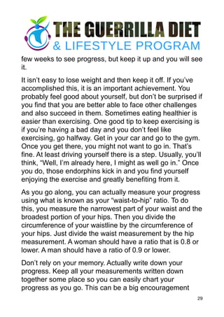 few weeks to see progress, but keep it up and you will see
it.
It isn’t easy to lose weight and then keep it off. If you’ve
accomplished this, it is an important achievement. You
probably feel good about yourself, but don’t be surprised if
you find that you are better able to face other challenges
and also succeed in them. Sometimes eating healthier is
easier than exercising. One good tip to keep exercising is
if you’re having a bad day and you don’t feel like
exercising, go halfway. Get in your car and go to the gym.
Once you get there, you might not want to go in. That’s
fine. At least driving yourself there is a step. Usually, you’ll
think, “Well, I’m already here, I might as well go in.” Once
you do, those endorphins kick in and you find yourself
enjoying the exercise and greatly benefiting from it.
As you go along, you can actually measure your progress
using what is known as your “waist-to-hip” ratio. To do
this, you measure the narrowest part of your waist and the
broadest portion of your hips. Then you divide the
circumference of your waistline by the circumference of
your hips. Just divide the waist measurement by the hip
measurement. A woman should have a ratio that is 0.8 or
lower. A man should have a ratio of 0.9 or lower.
Don’t rely on your memory. Actually write down your
progress. Keep all your measurements written down
together some place so you can easily chart your
progress as you go. This can be a big encouragement
29
 