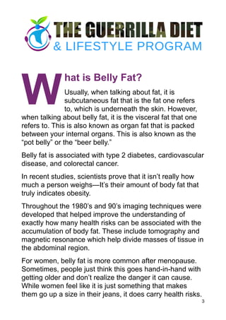 W
hat is Belly Fat?
Usually, when talking about fat, it is
subcutaneous fat that is the fat one refers
to, which is underneath the skin. However,
when talking about belly fat, it is the visceral fat that one
refers to. This is also known as organ fat that is packed
between your internal organs. This is also known as the
“pot belly” or the “beer belly.”
Belly fat is associated with type 2 diabetes, cardiovascular
disease, and colorectal cancer.
In recent studies, scientists prove that it isn’t really how
much a person weighs—It’s their amount of body fat that
truly indicates obesity.
Throughout the 1980’s and 90’s imaging techniques were
developed that helped improve the understanding of
exactly how many health risks can be associated with the
accumulation of body fat. These include tomography and
magnetic resonance which help divide masses of tissue in
the abdominal region.
For women, belly fat is more common after menopause.
Sometimes, people just think this goes hand-in-hand with
getting older and don’t realize the danger it can cause.
While women feel like it is just something that makes
them go up a size in their jeans, it does carry health risks.
3
 