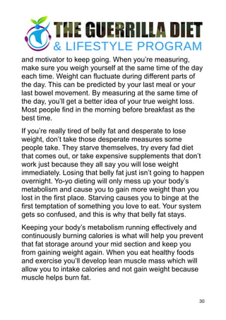 and motivator to keep going. When you’re measuring,
make sure you weigh yourself at the same time of the day
each time. Weight can fluctuate during different parts of
the day. This can be predicted by your last meal or your
last bowel movement. By measuring at the same time of
the day, you’ll get a better idea of your true weight loss.
Most people find in the morning before breakfast as the
best time.
If you’re really tired of belly fat and desperate to lose
weight, don’t take those desperate measures some
people take. They starve themselves, try every fad diet
that comes out, or take expensive supplements that don’t
work just because they all say you will lose weight
immediately. Losing that belly fat just isn’t going to happen
overnight. Yo-yo dieting will only mess up your body’s
metabolism and cause you to gain more weight than you
lost in the first place. Starving causes you to binge at the
first temptation of something you love to eat. Your system
gets so confused, and this is why that belly fat stays.
Keeping your body’s metabolism running effectively and
continuously burning calories is what will help you prevent
that fat storage around your mid section and keep you
from gaining weight again. When you eat healthy foods
and exercise you’ll develop lean muscle mass which will
allow you to intake calories and not gain weight because
muscle helps burn fat.
30
 