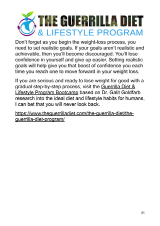 Don’t forget as you begin the weight-loss process, you
need to set realistic goals. If your goals aren’t realistic and
achievable, then you’ll become discouraged. You’ll lose
confidence in yourself and give up easier. Setting realistic
goals will help give you that boost of confidence you each
time you reach one to move forward in your weight loss.
If you are serious and ready to lose weight for good with a
gradual step-by-step process, visit the Guerrilla Diet &
Lifestyle Program Bootcamp based on Dr. Galit Goldfarb
research into the ideal diet and lifestyle habits for humans.
I can bet that you will never look back.
https://www.theguerrilladiet.com/the-guerrilla-diet/the-
guerrilla-diet-program/
31
 