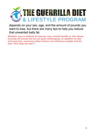 depends on your sex, age, and the amount of pounds you
want to lose, but there are many tips to help you reduce
that unwanted belly fat.
5
Whether you’re looking to improve your overall health or slim down,
burning off excess fat can be quite challenging. In addition to diet
and exercise, numerous other factors can influence weight and fat
loss. This help me alot !!
 