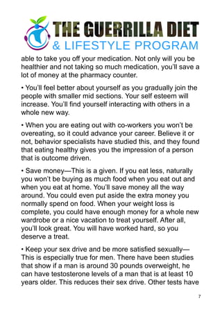 able to take you off your medication. Not only will you be
healthier and not taking so much medication, you’ll save a
lot of money at the pharmacy counter.
• You’ll feel better about yourself as you gradually join the
people with smaller mid sections. Your self esteem will
increase. You’ll find yourself interacting with others in a
whole new way.
• When you are eating out with co-workers you won’t be
overeating, so it could advance your career. Believe it or
not, behavior specialists have studied this, and they found
that eating healthy gives you the impression of a person
that is outcome driven.
• Save money—This is a given. If you eat less, naturally
you won’t be buying as much food when you eat out and
when you eat at home. You’ll save money all the way
around. You could even put aside the extra money you
normally spend on food. When your weight loss is
complete, you could have enough money for a whole new
wardrobe or a nice vacation to treat yourself. After all,
you’ll look great. You will have worked hard, so you
deserve a treat.
• Keep your sex drive and be more satisfied sexually—
This is especially true for men. There have been studies
that show if a man is around 30 pounds overweight, he
can have testosterone levels of a man that is at least 10
years older. This reduces their sex drive. Other tests have
7
 