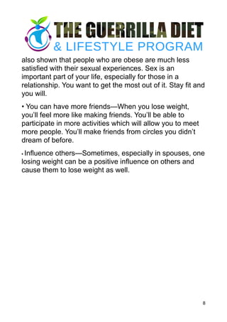 also shown that people who are obese are much less
satisfied with their sexual experiences. Sex is an
important part of your life, especially for those in a
relationship. You want to get the most out of it. Stay fit and
you will.
• You can have more friends—When you lose weight,
you’ll feel more like making friends. You’ll be able to
participate in more activities which will allow you to meet
more people. You’ll make friends from circles you didn’t
dream of before.
• Influence others—Sometimes, especially in spouses, one
losing weight can be a positive influence on others and
cause them to lose weight as well.
8
 