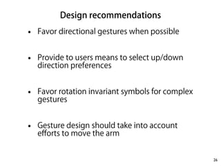 Design recommendations 
• Favor directional gestures when possible 
! 
• Provide to users means to select up/down 
direction preferences 
! 
• Favor rotation invariant symbols for complex 
gestures 
! 
• Gesture design should take into account 
efforts to move the arm 
26 
 