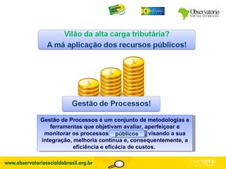 Gestão de Processos é um conjunto de metodologias e ferramentas que objetivam avaliar, aperfeiçoar e monitorar os processos empresariais, visando a sua integração, melhoria contínua e, consequentemente, a eficiência e eficácia de custos.  públicos 
