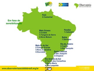 Em fase de sensibilização Rio de Janeiro Capital São Gonçalo Mato G. do Sul Campo Grande Nova Andradina Dourados Mato Grosso Cuiabá Tangará da Serra Nova Mutum Paraíba 1.Cabedelo Santa Catarina São Joaquim Chapecó Rio Grande do Sul Fórum dos Conselhos Santa Maria São Leopoldo Itaqui Bahia 1.Salvador Pará Castanhal 