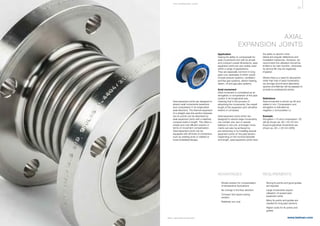 25
www.belman.comB022016-1 – Subject to alterations and eventual misprints
THE E XPA NS I ON JOI NT
AXIAL
EXPANSION JOINTS
Application
Having the ability to compensate for
axial movements and with its simple
and compact overall dimensions, axial
expansion joints are very widely used
within a range of applications.
They are especially common in long
pipe runs, examples of which would
include exhaust systems, ventilation
and flue gas systems, district heating,
steam, oil and gas pipe systems.
Axial movement
Axial movement is considered as an
elongation or compression of the pipe
system in its longitudinal axis,
meaning that in the process of
absorbing the movements, the overall
length of the expansion joint will either
extend or compress.
Axial expansion joints which are
designed to absorb large movements,
can contain one, two or several
bellows in one unit, and larger move-
ments can also be achieved by
pre-tensioning or by installing several
expansion joints on the pipe section.
Depending on the nominal diameter
and length, axial expansion joints have
the ability to absorb minor
lateral and angular deflections and
installation tolerances. However, we
recommend the utilisation should be
limited to its main function, otherwise
its service life may be negatively
impaired.
Where there is a need for absorption
other than that of axial movements,
we strongly recommend alternative
options and Belman will be pleased to
provide its professional advice.
Definitions
Axial movement is shown as AX and
stated in mm. Compression and
elongation is indicated as
negative (-) and positive (+).
Example
Elongation +10 and compression -20
will be shown as: AX +10/-20 mm.
Equal longitudinal movements are
shown as: AX +/-20 mm (2δN).
l	 Simple solution for compensation 	
	 of temperature fluctuations
l	 No change in the flow direction	
l	 Compact and space saving 		
	solution
l	 Relatively low cost
l	 Strong fix points and good guides 	
	 are required
l	 Large movements require 		
	 utilisation of several axial
	 expansion joints
l	 Many fix points and guides are 		
	 needed for long pipe sections
l	 Higher costs for fix points and 		
	guides
ADVANTAGES REQUIREMENTS
Axial expansion joints are designed to
absorb axial movements (extension
and compression in its longitudinal
axial direction). The thermal expansion
of a straight pipe line section between
two fix points can be absorbed by
axial expansion joints with a relatively
compact build-in length. This offers a
simple and cost efficient solution in
terms of movement compensation.
Axial expansion joints can be
equipped with all kinds of connectors,
such as welding ends or welded or
loose (rotatable) flanges.
 