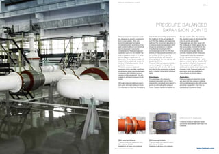 359
www.belman.comB022016-1 – Subject to alterations and eventual misprints
PRESSURE BALANCED
EXPANSION JOINTS
Pressure balanced expansion joints
are designed to absorb movements
from a pipe system. They can
accommodate axial and lateral
movements where anchoring of the
pipe system is difficult or impractical
due to structural or economic
considerations. Pressure balanced
expansion joints do not transfer the
internal pressure thrust on to the fix
points, adjacent equipment, or
structures. Fix points are usually not
required, only guides can ensure the
turning of thermal expansion into a
controlled movement.
Therefore, pressure balanced
expansion joints can offer signiﬁcant
advantages, where pipe systems are
connected with turbines, pumps,
valves or other equipment, that are
unable to withstand pressure thrust
loads.
Although pressure balanced expan-
sion joints eliminate pressure thrust,
it’s important to note that the existing
load on the surrounding equipment is
the total sum of the spring rates of
both the flow bellows and balancing
bellows. The movement absorbed by
a pressure balanced expansion joint
should be understood as follows:
if the thermal movement in the
connected pipe is 20 mm, the flow
bellows of the pressure balanced unit
will contract by 20 mm and the
balancing bellows, with twice the
effective area of the flow bellows, will
expand by 20 mm.
Pressure balanced expansion joints
can be designed to any speciﬁc
requirement with tie rods, with cover,
and also for the absorption of lateral
and or angular movements (universal
type).
Advantages
The advantage of a pressure
balanced expansion joint is that it
reduces the complexity and size of ﬁx
points by eliminating the pressure
thrust, thereby delivering stability to
PRODUCT RANGE
Universal pressure balanced expan-
sion joints are available in all sizes and
materials.
the pipe system. This also reduces
the required space for structures that
carry ﬁx points and guides.
Pipe engineers are often faced with
the challenge of limited space due to
the surrounding environment. It may
not be possible to include a number
of ﬁx points and guides that are
normally required at high pressures.
The pressure balanced expansion
joint is the optimum solution for
additional scenarios such as a short
pipe run connecting two vessels, that
are unable to withstand the pressure
thrust loads or at heights, where
additional structures would significantly
increase costs. Pressure balanced
expansion joints are available in
various types as shown below.
Application
Pressure balanced expansion joints
are used with low pressure turbines,
with condensers and also with pumps
and other equipment, that may be
susceptible to pressure loads.
With internal limiters
Pressure balanced expansion joint
with internal limiters.
Available in all sizes and materials.
With external limiters
Pressure balanced expansion joint
with external limiters.
Available in all sizes and materials.
S P E CI A L E XPA NS I ON JOI NTS
 