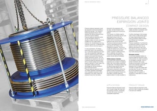 361
www.belman.comB022016-1 – Subject to alterations and eventual misprints
PRESSURE BALANCED
EXPANSION JOINTS
COMPACT DESIGN
Pressure balanced expansion joints
are expansion joints incorporating a
balancing chamber. This creates a
balancing pressure thrust, which
opposes the internal pressure thrust
force from the flow bellows.
Pressure balanced expansion joints
can be the perfect solution in
situations where a fix point cannot be
installed such as a pipe system
between two vessels/equipment (e.g.
turbines, pumps etc.) or elevated pipe
systems without structural support.
In many applications, the design
parameters lead to the requirement
for a customised expansion joint type.
This can be especially challenging
when the desired expansion joint type
requires more space than the pipe
system dimensions permit. This can
sometimes be resolved by the use of
a pressure balanced expansion joint
with a compact design and a hidden
balance chamber. In many cases, this
can deliver positive economic
advantages as well as providing a
good technical solution.
Pressure balanced expansion joints
can deliver signiﬁcant advantages
over unrestrained expansion joints.
Especially in the cases, where the
pressure forces from the bellow
elements in the expansion joint
are high, and the provision of the
necessary guides and ﬁx points are
difficult.
The inclusion of a hidden balance
chamber can sometimes be the most
appropriate answer when the
available space in the system is
limited, and conventional pressure
balanced units cannot be used.
All pressure balanced expansion joints
works by eliminating the force
generated by the bellows when
subjected to pressure. This force is
usually the highest force acting on the
connected equipment and pipe
system. However, additional forces
due to deflection and resulting
movements while designing pipe
system should still be considered.
Hidden balance chamber
The simple inline pressure balanced
expansion joint consists of a balance
bellow with a flow bellow positioned
at either side. The balance bellow has
an effective area exactly twice the
area of each flow bellows and
mechanical connections across the
bellows contain the pressure force.
By using an arrangement where one
flow bellow is placed inside the
balance bellow, it is often possible to
PRODUCT RANGE
Pressure balanced expansion joints
with short built-in lengths are available
in all sizes and materials.
achieve a space saving of approxi-
mately one-third in comparison with
the conventional simple unit.
A further advantage of this arrange-
ment is that it usually leaves space
for longer bellows elements with
more convolutions while providing
less stiffness and minimising
deﬂection forces.
Pressure equalisation is achieved by
providing the medium access to the
balance chamber, which has an
effective area equal to that of the
flow bellows and using mechanical
restraints to contain the pressure
force whist allowing deﬂection.
Drainable solution
A commonly requested feature of
pressure balanced expansion joints
is the provision of a drain connection
for the balance chamber. This is a
simple connection with a plug,
located at the position of the lowest
point of the chamber where the
expansion joint is installed.
The drain is closed and sealed with
the plug when the unit is in service,
but can be opened to allow
drainage when the operation is
shutdown or interrupted for routine
maintenance.
APPLICATIONS
Pressure balanced expansion joints
with compact design are used with
low pressure turbines, condensers
and also with pumps and other
susceptible equipments.
S P E CI A L E XPA NS I ON JOI NTS
 