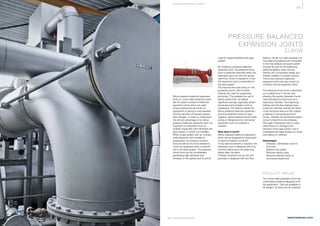 363
www.belman.comB022016-1 – Subject to alterations and eventual misprints
Elbow pressure balanced expansion
joints or corner relief expansion joints
are the types of pressure balanced
expansion joints which are used
where pressure thrust forces on
equipment or piping is unacceptable
and the direction of the pipe system
also changes. In order to understand
the primary advantage of an elbow
pressure balanced expansion joint, it’s
important to understand how an
ordinary expansion joint inﬂuences the
pipe system, in which it is installed.
When a pipe system with an ordinary
axial expansion joint installed is
pressurised, the pressure reaction
force as well as the force needed to
move the expansion joint is transmit-
ted to the pipe system. The pressure
thrust force can be considerable,
generating high demands and
stresses on the guides and fix points
used for supporting/ﬁxing the pipe
system.
By installing a pressure balanced
expansion joint, the pressure thrust
force is balanced internally within the
expansion joint and only the spring
rate force, which is needed to move
the expansion joint is transmitted to
the pipe system.
This reduces the load acting on the
guides/fix points, which further
reduces the need for supporting
structures. This enables the use of
lighter guides that can deliver
significant savings, especially where
structural and foundation work is
impractical. This feature makes the
elbow pressure balanced expansion
joint the preferred choice for pipe
systems, where pressure thrust loads
acting on ﬂanges and/or connected
equipment such as turbines is
avoided.
How does it work?
Elbow pressure balanced expansion
joints can be designed for absorption
of axial and lateral movement.
If only axial movement is required, the
expansion joint is designed with only
one flow bellow and one balancing
bellow after the bend.
If lateral movement occurs the unit
generally is designed with two flow
PRODUCT RANGE
The corner relief expansion joints are
customised solutions designed to ﬁt
the application. They are available in
all designs, all sizes and all materials.
bellows, similar to a tied universal unit.
The balancing bellows are connected
to the flow bellows and pipe system
through tie rods so the balancing
bellow lengthens when the line
bellows are compressed axially and
thereby creates a constant volume.
That is why pressure balanced
expansion joints are also known as
constant volume expansion joints.
The pressure thrust force is absorbed
as a pulling force in the tie rods,
whereby the section between the tie
rods including the bend acts as a
balancing chamber. The balancing
bellows and the flow bellows have
inside the chamber exactly the same
cross-sectional area and this creates
a balance in the pressure thrust
forces. Thereby the bend/pipe system
corner is freed from any stresses.
This type of expansion joint is used
when there is a change in the
direction of the pipe system and is
considered the ideal solution on cross
over piping on turbines.
Advantages
l	 Reduces / eliminates costs for
	ﬁx points
l	 Balance the system
l	 Reduces piping costs
l	 Reduces external loads on
	 connected equipment
PRESSURE BALANCED
EXPANSION JOINTS
ELBOW
S P E CI A L E XPA NS I ON JOI NTS
 