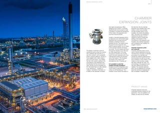 365
www.belman.comB022016-1 – Subject to alterations and eventual misprints
CHAMBER
EXPANSION JOINTS
The design of expansion joints for
operational plants, where the medium
has a relatively high viscosity (i.e. a
very thick medium, such as asphalt),
poses a special challenge. The ﬂow is
more sluggish with a thick medium
due to its inner friction. This creates
the risk of the medium settling in the
convolutions of the expansion joint
and blocking the ﬂow and the worst
case, the ﬂow can be completely cut
off. This phenomenon is often referred
to as packing up, cooking or
caking. The ﬂuidity of the liquid, i.e.
its ability to ﬂow generally increases
PRODUCT RANGE
Chamber expansion joints are
customised solutions tailored for the
application. They are available in all
designs, all sizes and all materials
with higher temperatures. When
designing such solution, a chamber
expansion joint can be used to make
it possible to increase the temperature
of the media in the expansion joint
and thus improve the ﬂow.
Usually, a chamber expansion joint is
an expansion joint with another larger
expansion joint mounted around it,
whereby a chamber is formed
between the two. The medium ﬂows
through the inner expansion joint,
while a heating medium, e.g. oil, ﬂows
in the chamber between the expan-
sion joints. The oil is heated and ﬂows
through the chamber via an inlet and
an outlet respectively. On its way
through the chamber, the oil emits
heat to the inner expansion joint, thus
maintaining/increasing the tempera-
ture of the medium. This increases
the ﬂuidity of the medium and
eliminates the risk of ”packing up”.
Is it possible to solve the
problem through insulation?
Insulation around the expansion joint
would merely postpone the problem
of ﬂow cut-off/”packing up”. The
insulation would reduce the speed of
the heat loss. But the chamber
expansion joint supplies heat to the
medium, which is not possible
through insulation alone, as the
insulation only retains the existing
heat. This heat is not sufficient to
minimise the viscosity, nor is it
sufficient to avoid a cooling and
settling of the medium in the
convolutions of the expansion joint.
Therefore, the chamber expansion
joint is preferred over insulation for
sluggish mediums.
Chamber expansion joints
and materials
Chamber expansion joints can be
used in diverse applications and are
manufactured in all types of materials
according to the intended use.
Usually the material is determined by
the temperature as well as the type
and consistency of the medium. If the
medium is very corrosive, usually
high-alloy materials are used. The
surroundings of the expansion joint
may also inﬂuence the choice of
material. The chamber expansion
joints can be designed and manufac-
tured from all kind of materials and
also completely in stainless steel.
S P E CI A L E XPA NS I ON JOI NTS
 