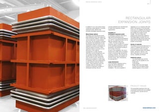 367
www.belman.comB022016-1 – Subject to alterations and eventual misprints
RECTANGULAR
EXPANSION JOINTS
In addition to our core product range
containing a wide selection of circular
expansion joints, Belman also
provides rectangular expansion joints.
Many design options
We design and manufacture rectan-
gular expansion joints with single and
multi-convolution bellows. These units
can be made with no size limitation
since they can be supplied in sections
for transport and reassembly on site.
Rectangular expansion joints can be
designed to accept a combination of
axial and lateral movement. When
signiﬁcant lateral movement is to be
absorbed, a twin-bellows
arrangement is usually required.
Alternative corner arrangements can
be supplied including single and
double mitre and when necessary
with rounded corners. Frames and
bellows are available in a wide range
of materials, sizes and conﬁgurations
to suit individual customer require-
ments. These expansion joints are
invariably used as customised
solutions to expansion problems in
rectangular ducting; they are
purpose-designed and manufactured
to match the customer's unique
requirements.
Insulation of
rectangular expansion joints
To withstand conditions that have a
high internal temperature (e.g.
1000°C) and low external temperature
(e.g. 90°C), a special ﬂow liner can be
ﬁtted (for example made from
1.4845). The liner is made with
expansion gaps to enable it to expand
at the operating temperature without
generating unacceptable buckling at
the hot face of the liner.
As part of the installation, the void in
the ﬂow liner is ﬁlled with an insulation
bolster comprising high-temperature
insulating materials. This reduces the
temperature across the insulation to
provide a lower “skin” temperature,
for example 90°C.
Large dimensions
If the rectangular expansion joint is
large, they can be delivered in
sections to ease transit and
installation. The unit is supplied in
PRODUCT RANGE
The rectangular expansion joints are
customised solutions and are available
in all dimensions, all sizes and all
materials.
segments of 2 or 4-sections with butt
joints in the frames on the long sides
of the unit. On installation the sections
of the bellows and ﬂow liner are ﬁtted
and welded into position by the
installer. The unit is ﬁtted with
shipping bars temporarily welded to
the ﬂange edges to protect the unit,
preventing damage during transit and
assist with its handling into the ﬁnal
position at the jobsite.
Variety of materials
The bellows can be manufactured in a
variety of materials (the same as for
round expansion joints), including
austenitic stainless steels (300 series),
duplex, aluminium, titanium, and
high-nickel alloys such as Inconel,
Incoloy, Hastelloy and Monel.
Additional options
l	 The intermediate pipe and the 		
	 bellows can be supplied as one 		
	 single piece
l	 Loose ﬂanges
l	 Single mitre corner (90 degree 		
	 corners) with the bellows being		
	 welded together in the corners
S P E CI A L E XPA NS I ON JOI NTS
 
