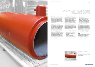 369
www.belman.comB022016-1 – Subject to alterations and eventual misprints
EXTERNALLY PRESSURISED
EXPANSION JOINTS
Externally pressurised expansion
joints are the perfect solutions when
the expansion joints must absorb very
large axial movements under high
pressure. In principle, there are no
limits to the size of axial movement
that can be absorbed by this type of
expansion joint.
In externally pressurised expansion
joints, the bellows element(s) is
arranged so that the media ﬂow is on
the external side of the bellows, while
the inside part of the bellows is only
subjected to atmospheric pressure
with this side being in direct connec-
tion with the atmosphere. External
pressurising of the bellows eliminates
pressure instability as a design
limitation and permits the absorption
of large axial compression. Where an
internally pressurised bellows will
become unstable and buckle due to
internal pressure, the pressure around
an externally pressurised bellows will
have a stabilising effect on the
bellows. This makes it possible to
achieve a construction with great
ﬂexibility for large axial compensation.
With only the outside of the bellows
subjected to pressure and the
convolutions packed under a cover,
the perfect conditions for external
insulation or underground installation
can be achieved.
As the convolutions are well protected
under a cover, transport damage to
the convolutions is unlikely to occur
but most importantly, the cover offers
maximum protection against leaking
bellows or bellows failure.
The main advantages of an externally
pressurised expansion joint are:
l	 Compensation for large axial 		
	 movement with relatively low 		
	 spring rate
l	 Through the inner sleeve, a 		
	 smooth ﬂow over the expansion 		
	 joint is achieved and thus pressure	
	 loss is minimised
PRODUCT RANGE
The externally pressurised expansion
joints are customised solutions and
are available in all dimensions, all sizes
and all materials.
l	 Maximum outside protection for 		
	 any person, close to the unit in 		
	 case of a leakage
l	 The outside cover protects the
	 bellows during transport and 		
	 installation, thus increasing safety
l	 Drain spigots in the cover make it 	
	 possible to drain the pipe system 		
	 following pressure testing
Cover
The cover is often subject to relatively
high stresses through the combina-
tion of diameter and pressure with the
choice of material for the cover being
based on the operating conditions.
In some cases, high strength steel
can minimise the total weight of the
unit compared to regular steel types.
Drain
In order to avoid corrosion, it may be
desirable to have the capability to
drain the medium surrounding the
expansion joint. This is possible with
this expansion joint design.
S P E CI A L E XPA NS I ON JOI NTS
 