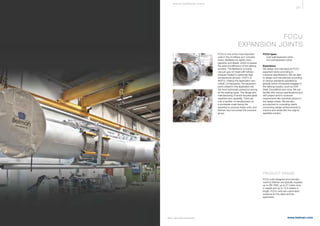 371
www.belman.comB022016-1 – Subject to alterations and eventual misprints
FCCU
EXPANSION JOINTS
FCCU is one of the most important
units in the oil reﬁnery as it converts
heavy distillates into lighter ones
(gasoline and diesel), which increases
the yield and efficiency of the reﬁning
process. The feedstock is mainly
vacuum gas oil mixed with reﬁnery
residues heated to extremely high
temperatures (around +700°C to
800°C), making this application very
critical. Consequently, the expansion
joints utilised in this application are
the most technically advanced among
all the existing types. The design and
manufacturing of which requires great
expertise and capability. There are
only a handful of manufacturers on
a worldwide scale having the
expertise to produce these units, and
Belman has now joined this exclusive
group.
FCCU types
l 	 Cold wall expansion joints
l 	 Hot wall expansion joints
Experience
We design and manufacture FCCU
expansion joints according to
customer speciﬁcations. We are able
to design and manufacture according
to various standards speciﬁed by
globally active companies engaged in
the reﬁning industry, such as UOP,
Shell, ExxonMobil and more. We are
familiar with various speciﬁcations and
with project and/or customer
requirements like clamshell options in
the design phase. We are also
accustomed to consulting clients
concerning design enhancements to
improve and streamline the original
speciﬁed solution.
PRODUCT RANGE
FCCU units designed and manufac-
tured by Belman are typically supplied
up to DN 1800, up to 27 metric tons
in weight and up to 13,5 meters in
length. FCCU units are customised
solutions for the client and the
application.
S P E CI A L E XPA NS I ON JOI NTS
 